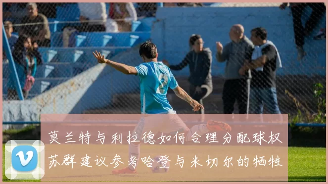 莫兰特与利拉德如何合理分配球权苏群建议参考哈登与米切尔的牺牲精神