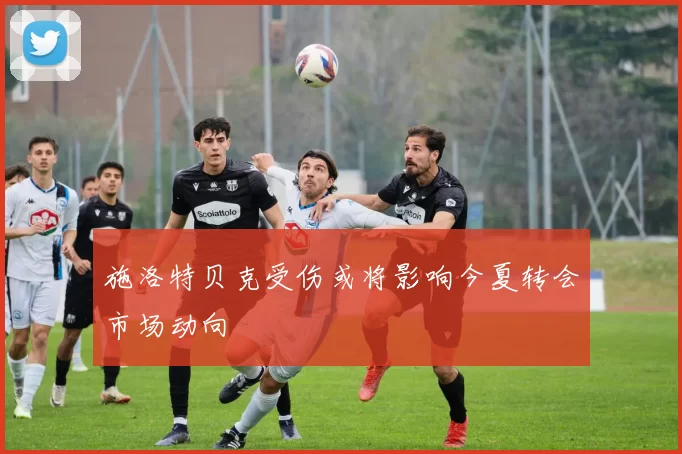 施洛特贝克受伤或将影响今夏转会市场动向