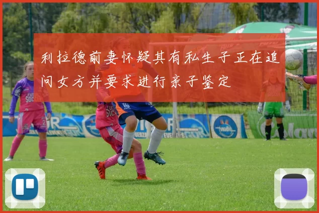 利拉德前妻怀疑其有私生子正在追问女方并要求进行亲子鉴定