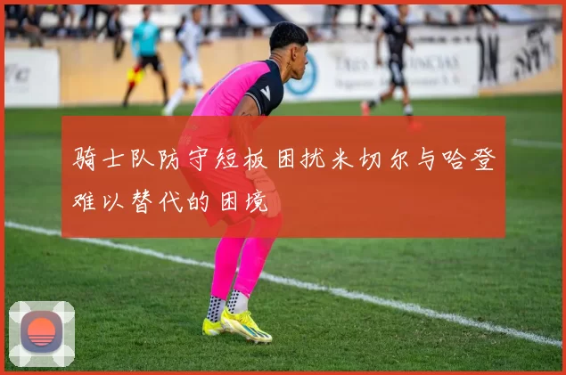 骑士队防守短板困扰米切尔与哈登难以替代的困境