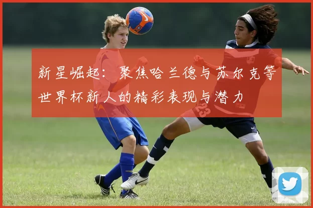 新星崛起：聚焦哈兰德与苏尔克等世界杯新人的精彩表现与潜力