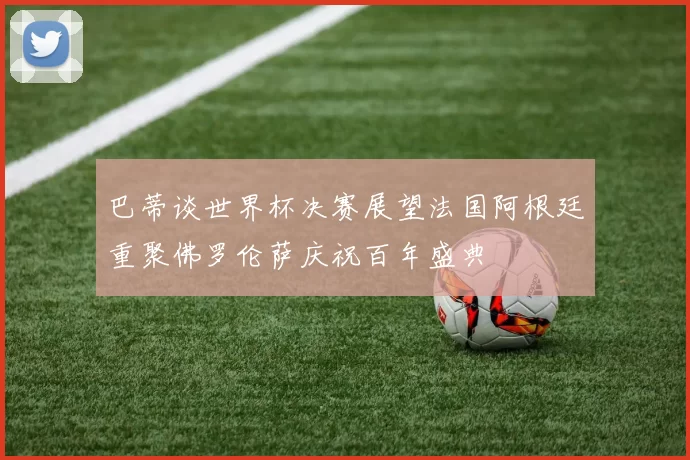巴蒂谈世界杯决赛展望法国阿根廷重聚佛罗伦萨庆祝百年盛典