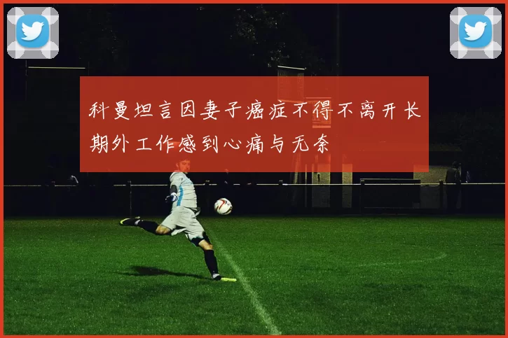 科曼坦言因妻子癌症不得不离开长期外工作感到心痛与无奈