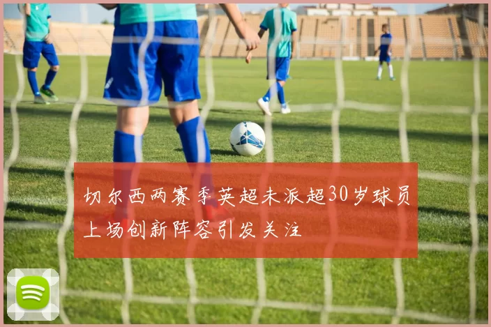 切尔西两赛季英超未派超30岁球员上场创新阵容引发关注