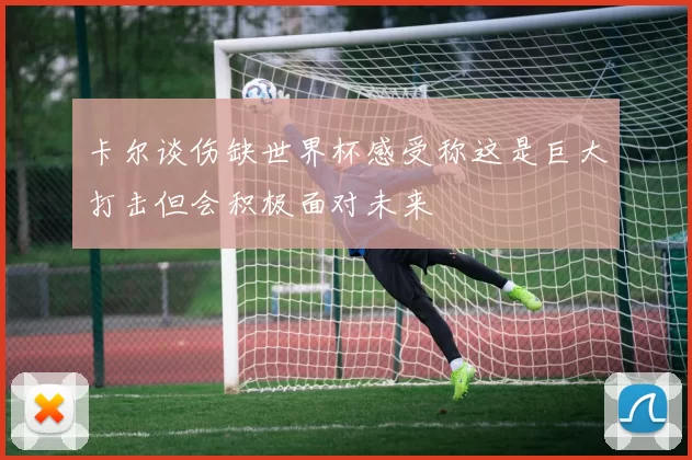 卡尔谈伤缺世界杯感受称这是巨大打击但会积极面对未来