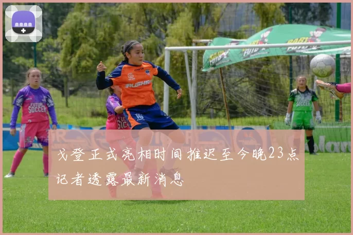 戈登正式亮相时间推迟至今晚23点记者透露最新消息