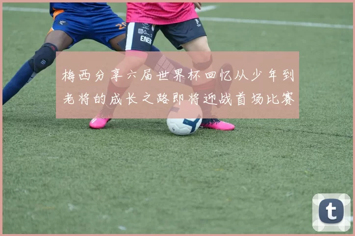 梅西分享六届世界杯回忆从少年到老将的成长之路即将迎战首场比赛