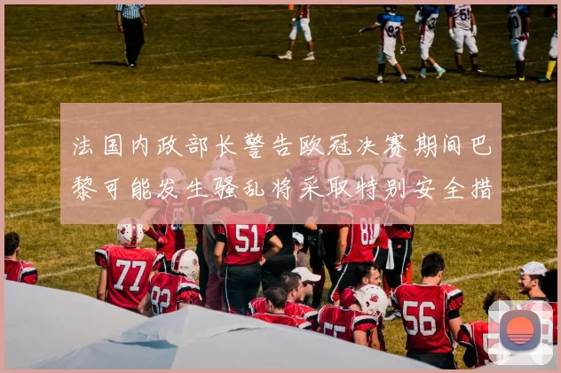 法国内政部长警告欧冠决赛期间巴黎可能发生骚乱将采取特别安全措施