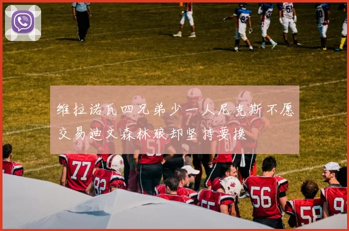 维拉诺瓦四兄弟少一人尼克斯不愿交易迪文森林狼却坚持要换