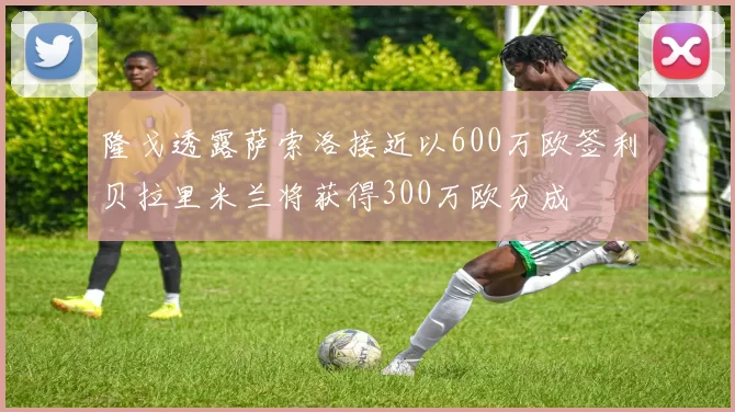 隆戈透露萨索洛接近以600万欧签利贝拉里米兰将获得300万欧分成