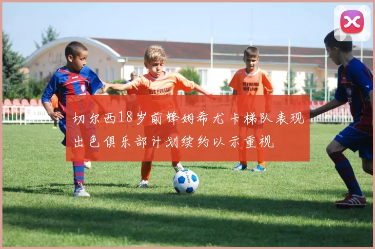 切尔西18岁前锋姆希尤卡梯队表现出色俱乐部计划续约以示重视
