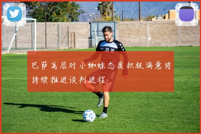 巴萨高层对小蜘蛛态度积极满意将持续推进谈判进程