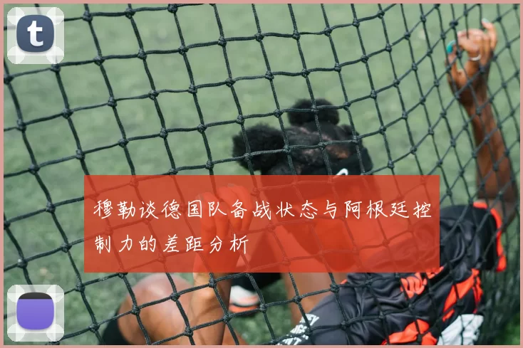 穆勒谈德国队备战状态与阿根廷控制力的差距分析