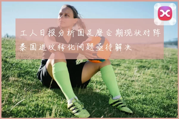 工人日报分析国足磨合期现状对阵泰国进攻转化问题亟待解决