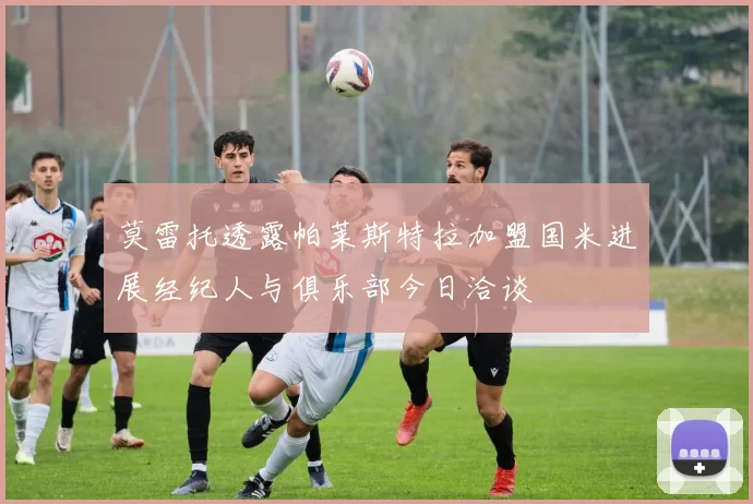 莫雷托透露帕莱斯特拉加盟国米进展经纪人与俱乐部今日洽谈