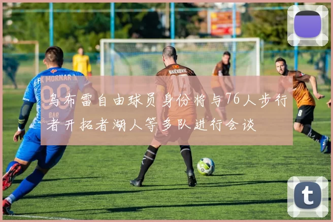 乌布雷自由球员身份将与76人步行者开拓者湖人等多队进行会谈