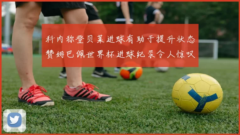 科内称登贝莱进球有助于提升状态赞姆巴佩世界杯进球纪录令人惊叹