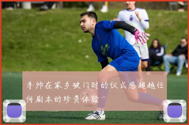 李帅在家乡破门时的仪式感超越任何剧本的珍贵体验