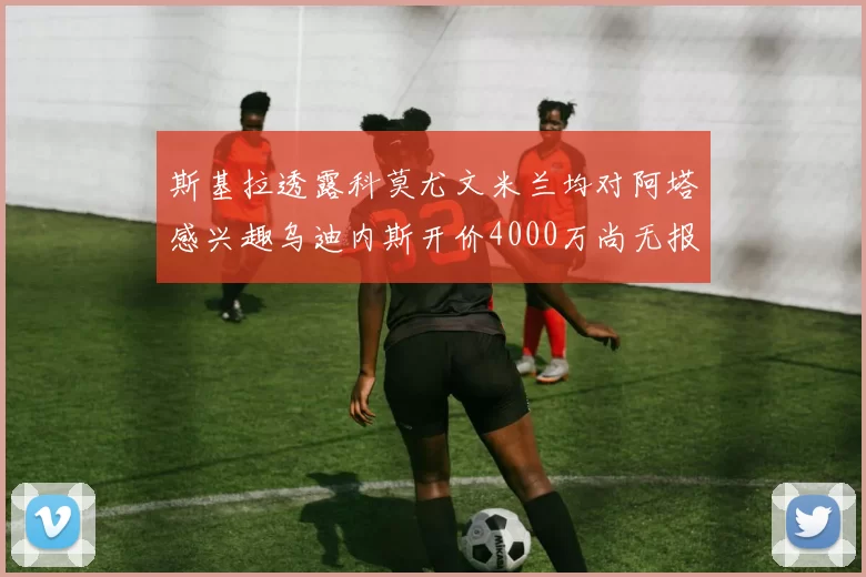 斯基拉透露科莫尤文米兰均对阿塔感兴趣乌迪内斯开价4000万尚无报价